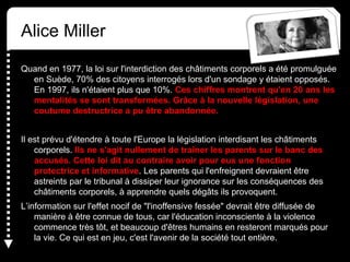 Alice Miller
Quand en 1977, la loi sur l'interdiction des châtiments corporels a été promulguée
en Suède, 70% des citoyens interrogés lors d'un sondage y étaient opposés.
En 1997, ils n'étaient plus que 10%. Ces chiffres montrent qu'en 20 ans les
mentalités se sont transformées. Grâce à la nouvelle législation, une
coutume destructrice a pu être abandonnée.
Il est prévu d'étendre à toute l'Europe la législation interdisant les châtiments
corporels. Ils ne s'agit nullement de traîner les parents sur le banc des
accusés. Cette loi dit au contraire avoir pour eux une fonction
protectrice et informative. Les parents qui l'enfreignent devraient être
astreints par le tribunal à dissiper leur ignorance sur les conséquences des
châtiments corporels, à apprendre quels dégâts ils provoquent.
L’information sur l'effet nocif de "l'inoffensive fessée" devrait être diffusée de
manière à être connue de tous, car l'éducation inconsciente à la violence
commence très tôt, et beaucoup d'êtres humains en resteront marqués pour
la vie. Ce qui est en jeu, c'est l'avenir de la société tout entière.
 