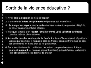 Sortir de la violence éducative ?
1. Avoir pris la décision de ne pas frapper
2. Connaître les effets des punitions corporelles sur les enfants
3. Aménager un espace de vie de l'enfant de manière à ne pas être obligé de
lui poser constamment des interdits
4. Pratiquer la règle d'or: traiter l'enfant comme vous voudriez être traité
dans les mêmes circonstances
5. Accueillir tous les sentiments de l'enfant, même s'ils paraissent négatifs - la
jalousie par exemple. Il n'a pas le droit de frapper son petit frère mais ce sont
ses sentiments et il a le droit de ne pas l'aimer.
6. Dans les situations de conflit chercher autant que possible des solutions
gagnant- gagnant (et non pas gagnant-perdant) qui satisfassent les besoins
(pas obligatoirement les désirs!) de chacun
 