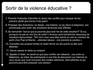 Sortir de la violence éducative ?
7. Prendre l'habitude d'identifier la raison des conflits pour essayer de les
prévenir plutôt que d'avoir à les guérir
8. Proposer des diversions: un dessin, une histoire, un jeu dans la baignoire, une
promenade pour sortir des situations devenues trop difficiles
9. Se demander "est-ce que je pourrais plus tard rire de cette situation?" Si oui,
pourquoi ne pas en rire tout de suite? L'humour peut transformer beaucoup de
situations éprouvantes. "Oh! non! vous vous êtes peints en vert au moment de
partir chez Papi et Mamie ...attendez laissez - moi prendre la caméra »
10. Connaître ses propres limites et rester ferme sur les points où elle sont
atteintes
11. Savoir passer le relais au conjoint
12. Appeler à l'aide, ne serait-ce que pour confier son désarroi: une amie au
téléphone, sa mère, les participants à une liste de discussion sur Internet où
vous savez que vous trouverez des oreilles attentives, bienveillantes et qui
pourront peut-être proposer une solution
 
