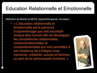 Education Relationnelle et Emotionnelle
Définition de Michel CLAEYS, psychothérapeute, formateur
• « L’éducation relationnelle et
émotionnelle est le parcours
d’apprentissage que doit accomplir
chaque être humain afin de développer
les compétences relationnelles,
communicationnelles et
comportementales qui vont permettre à
son existence de s’intégrer avec
harmonie, créativité, succès et bonheur
au sein de la communauté humaine. »
 