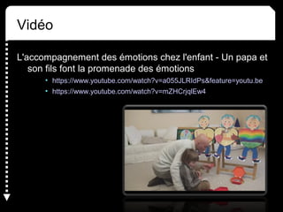 Vidéo
L'accompagnement des émotions chez l'enfant - Un papa et
son fils font la promenade des émotions
• https://www.youtube.com/watch?v=a055JLRIdPs&feature=youtu.be
• https://www.youtube.com/watch?v=mZHCrjqlEw4
 