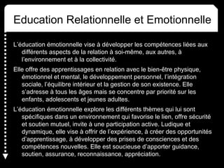 Education Relationnelle et Emotionnelle
L’éducation émotionnelle vise à développer les compétences liées aux
différents aspects de la relation à soi-même, aux autres, à
l’environnement et à la collectivité.
Elle offre des apprentissages en relation avec le bien-être physique,
émotionnel et mental, le développement personnel, l’intégration
sociale, l’équilibre intérieur et la gestion de son existence. Elle
s’adresse à tous les âges mais se concentre par priorité sur les
enfants, adolescents et jeunes adultes.
L’éducation émotionnelle explore les différents thèmes qui lui sont
spécifiques dans un environnement qui favorise le lien, offre sécurité
et soutien mutuel, invite à une participation active. Ludique et
dynamique, elle vise à offrir de l’expérience, à créer des opportunités
d’apprentissage, à développer des prises de consciences et des
compétences nouvelles. Elle est soucieuse d’apporter guidance,
soutien, assurance, reconnaissance, appréciation.
 