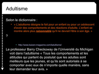 Adultisme
Selon le dictionnaire :
• « L'adultisme désigne le fait pour un enfant ou pour un adolescent
d'avoir des comportements et des réactions d'adulte. L'enfant se
montre alors plus raisonnable qu'il ne devrait l'être à son âge. »
?
• http://www.kaizen-magazine.com/ladultisme/
Le professeur Barry Checkoway de l’Université du Michigan
voit dans l’adultisme « Tous les comportements et les
attitudes qui partent du postulat que les adultes sont
meilleurs que les jeunes, et qu’ils sont autorisés à se
comporter avec eux de n’importe quelle manière, sans
leur demander leur avis. »
 