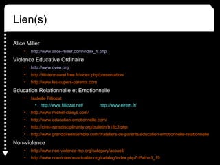 Lien(s)
Alice Miller
• http://www.alice-miller.com/index_fr.php
Violence Educative Ordinaire
• http://www.oveo.org
• http://0liviermaurel.free.fr/index.php/presentation/
• http://www.les-supers-parents.com
Education Relationnelle et Emotionnelle
• Isabelle Filliozat
• http://www.filliozat.net/ http://www.eirem.fr/
• http://www.michel-claeys.com/
• http://www.education-emotionnelle.com/
• http://ciret-transdisciplinarity.org/bulletin/b18c3.php
• http://www.granddireensemble.com/fr/ateliers-de-parents/education-emotionnelle-relationnelle
Non-violence
• http://www.non-violence-mp.org/category/accueil/
• http://www.nonviolence-actualite.org/catalog/index.php?cPath=3_19
 