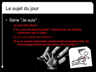Le sujet du jour
• Série "Je suis" :
Je suis bien élevé !
Il n'y a pas de parent parfait : l'histoire de nos enfants
commence par la nôtre...
Et si on (re) parlait des fessées ?
Et si on parlait d'éducation relationnelle et émotionnelle, de
l'accompagnement des émotions chez l'enfant ?
 