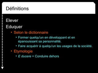 Définitions
Elever
Eduquer
• Selon le dictionnaire
• Former quelqu'un en développant et en
épanouissant sa personnalité.
• Faire acquérir à quelqu'un les usages de la société.
• Etymologie
• E ducere = Conduire dehors
 
