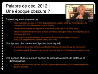 Palabre de déc. 2012 :
Une époque obscure ?
Cette époque est obscure car
• notre civilisation a perdu le mythe du progrès et le poisson-pilote qui l'accompagne : la
promesse d'un futur plus radieux que le présent.
• l'économisme et le technologisme sont les seuls pourvoyeurs de (non) sens.
• elle est mortellement distrayante et nous promet de s'occuper de tout à notre place, de la
naissance à la mort.
• nous croyons être des individus (faussement libres d'avoir coupés nos liens)
plutôt que des personnes (reliées en tout et à tout).
Une époque obscure est une époque dans laquelle
• la puissance d'agir des personnes est détournée dans les circuits qui les oppressent.
• la grande majorité des personnes ne voit pas vers quoi et comment passer à autre chose.
Une époque obscure est une époque de déboussolement, de tristesse et
d'impuissance.
• Même si nous sommes plus en sécurité physique et matérielle qu'à d'autres époques ou
d'autres endroits.
 