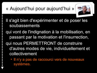 « Aujourd’hui pour aujourd’hui »
Il s'agit bien d'expérimenter et de poser les 
soubassements 
qui vont de l'indignation à la mobilisation, en 
passant par la motivation et l'insurrection, 
qui nous PERMETTRONT de construire 
d'autres modes de vie, individuellement et 
collectivement 
• Il n’y a pas de raccourci vers de nouveaux 
systèmes.
 