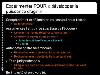 Expérimenter POUR « développer la 
puissance d’agir »
Comprendre et expérimenter les liens qui nous tissent.
• Se territorialiser.
Assumer ces liens : « Je suis tissé de l’époque »
• Comment le monde existe ici et maintenant ? 
• Comment le monde existe en moi ?
• Je me tisse et tisse l’époque autrement.
• Fil par fil.
Autonomie contre hétéronomie.
• Rechercher une majorité de liens horizontaux.
• Rechercher une majorité de liens de proximité.
« Faire jurisprudence »
• Chaque pas créé un nouveau possible et montre que c’est 
faisable.
En intensité et en diversité.
 