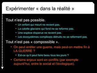 Expérimenter « dans la réalité »
Tout n’est pas possible.
• Un enfant qui meurt ne revient pas.
• La calotte glaciaire qui fond ne se reforme pas.
• Une espèce disparue ne revient pas.
• Les écosystèmes complexes détruits ne se reforment pas.
Tout n’est pas « compossible ».
• On peut arrêter une guerre, mais peut-on mettre fin à 
LA GUERRE ?
• Est-ce qu’il peut faire beau tous les jours ?
• Certains enjeux sont en conflits (par exemple 
aujourd’hui, entre le social et l’écologique).
 