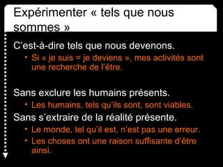 Expérimenter « tels que nous 
sommes »
C’est-à-dire tels que nous devenons.
• Si « je suis = je deviens », mes activités sont 
une recherche de l’être.
Sans exclure les humains présents.
• Les humains, tels qu’ils sont, sont viables.
Sans s’extraire de la réalité présente.
• Le monde, tel qu’il est, n’est pas une erreur.
• Les choses ont une raison suffisante d’être 
ainsi.
 