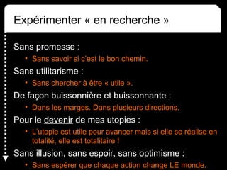 Expérimenter « en recherche »
Sans promesse :
• Sans savoir si c’est le bon chemin. 
Sans utilitarisme :
• Sans chercher à être « utile ».
De façon buissonnière et buissonnante :
• Dans les marges. Dans plusieurs directions.
Pour le devenir de mes utopies :
• L’utopie est utile pour avancer mais si elle se réalise en 
totalité, elle est totalitaire !
Sans illusion, sans espoir, sans optimisme : 
• Sans espérer que chaque action change LE monde.
 