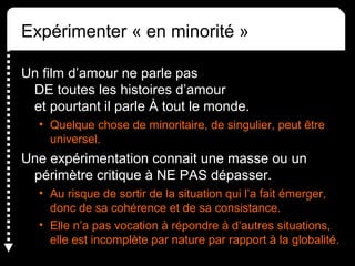 Expérimenter « en minorité »
Un film d’amour ne parle pas 
DE toutes les histoires d’amour 
et pourtant il parle À tout le monde.
• Quelque chose de minoritaire, de singulier, peut être 
universel.
Une expérimentation connait une masse ou un 
périmètre critique à NE PAS dépasser.
• Au risque de sortir de la situation qui l’a fait émerger, 
donc de sa cohérence et de sa consistance.
• Elle n’a pas vocation à répondre à d’autres situations, 
elle est incomplète par nature par rapport à la globalité.
 