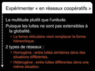 Expérimenter « en réseaux coopératifs »
La multitude plutôt que l’unitude.
Puisque les luttes ne sont pas extensibles à
la globalité.
• La forme réticulaire vient remplacer la forme
hiérarchique.
2 types de réseaux :
• Homogène : entre luttes similaires dans des
situations différentes.
• Hétérogène : entre luttes différentes dans une
même situation.
 