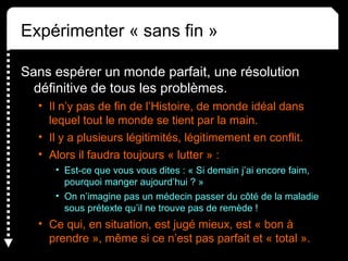 Expérimenter « sans fin »
Sans espérer un monde parfait, une résolution
définitive de tous les problèmes.
• Il n’y pas de fin de l’Histoire, de monde idéal dans
lequel tout le monde se tient par la main.
• Il y a plusieurs légitimités, légitimement en conflit.
• Alors il faudra toujours « lutter » :
• Est-ce que vous vous dites : « Si demain j’ai encore faim,
pourquoi manger aujourd’hui ? »
• On n’imagine pas un médecin passer du côté de la maladie
sous prétexte qu’il ne trouve pas de remède !
• Ce qui, en situation, est jugé mieux, est « bon à
prendre », même si ce n’est pas parfait et « total ».
 