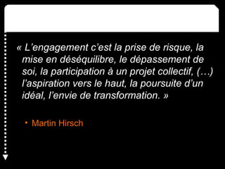 « L’engagement c’est la prise de risque, la
mise en déséquilibre, le dépassement de
soi, la participation à un projet collectif, (…)
l’aspiration vers le haut, la poursuite d’un
idéal, l’envie de transformation. »
• Martin Hirsch
 