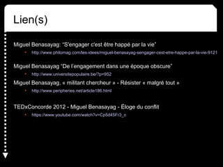 Lien(s)
Miguel Benasayag: “S'engager c'est être happé par la vie”
• http://www.philomag.com/les-idees/miguel-benasayag-sengager-cest-etre-happe-par-la-vie-9121
Miguel Benasayag “De l’engagement dans une époque obscure”
• http://www.universitepopulaire.be/?p=952
Miguel Benasayag, « militant chercheur » - Résister « malgré tout »
• http://www.peripheries.net/article186.html
TEDxConcorde 2012 - Miguel Benasayag - Éloge du conflit
• https://www.youtube.com/watch?v=Cp5d45Fr3_c
 