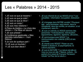Les « Palabres » 2014 - 2015
1.JE suis ce que je ressens !
2.JE suis ce que je créé !
3.JE suis ce que je rêve !
4.JE suis un corps !
5.JE suis mes relations !
6.Pièce de théâtre « Le choix des
arbres » - Cie Mise en œuvre
7.JE suis pressé !
8.Conférence gesticulée « Mes
identités nationales » - Vent
Debout
9.Je suis de quelque part !
10.JE suis un touriste !
11.JE suis bien élevé !
1. JE suis informé de ce qui NOUS arrive ? Les
actualités : information, occupation, distraction
?
2. JE m'engage dans NOTRE société ? Pourquoi
agir : sans promesse, sans savoir, dans la
complexité, dans les conflits, en situation, ici et
maintenant, sans fin...
3. JE suis un individu ou NOUS sommes des
personnes ? Individualisme, individuation,
égocentrisme, égoïsme, égotisme, altruisme...
4. JE communique avec NOUS ? La
communication non violente (CNV) et ses
cousines...
5. JE chante avec NOUS ? Poser sa voix,
chanter à plusieurs, la psychophonie, la
culture populaire...
6. JE suis la NATURE ? La nature est-elle en
nous ou nous en elle ? Nature, culture... En
partant d'un essai de François Terrasson
intitulé "La Peur de la nature »
 