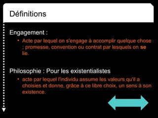 Définitions
Engagement :
• Acte par lequel on s'engage à accomplir quelque chose
; promesse, convention ou contrat par lesquels on se
lie.
Philosophie : Pour les existentialistes
• acte par lequel l'individu assume les valeurs qu'il a
choisies et donne, grâce à ce libre choix, un sens à son
existence.
 