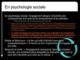 En psychologie sociale, l'engagement désigne l'ensemble des
conséquences d'un acte sur le comportement et les attitudes.
• Kiesler dans les années 1960, et Joule et Beauvois dans les années 2000.
• Dans tous les cas, c'est la situation qui détermine le comportement et non pas les
attitudes ou la personnalité des participants à l'expérience. Ces derniers peuvent
cependant rationaliser ou justifier ce comportement en l'attribuant à leurs opinions
ou à leur volonté.
• La notion d'engagement peut donc former une explication du changement
d'attitude qui prend le contrepied des approches de persuasion puisque les
attitudes deviennent une conséquence du comportement et non l'inverse.
Kiesler et Sakumura : « le lien qui relie l'individu à ses actes
comportementaux ». À travers ce lien, la personne est engagée par
son acte.
Beauvois et Joule : « l'engagement correspond, dans une situation
donnée, aux conditions dans lesquelles la réalisation d'un acte ne
peut être imputable qu'à celui qui l'a réalisé. ».
En psychologie sociale
 