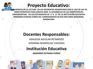 Proyecto Educativo:
LA INCIDENCIA DE LA LECTURA EN LAS DIFERENTES ASIGNATURAS CON EL USO DE LAS TIC
COMO ESTRATEGIA PEDA GÓGICA PARA EL DESARROLLO DE LAS COMPETENCIAS
COMUNICATIVAS EN LOS ESTUDIANTES DE 6° A 11° DE LA INSTITUCIÓN EDUCATIVA
ARMANDO ESTRADA FLÓREZ DEL CORREGIMIENTO DE RIO FRIO ZONA BANANERA,
MAGDALENA
Docentes Responsables:
ADALGIZA AGUILAR RETAMOZO
JOHANNA RODRÍGUEZ CAVIEDES
Institución Educativa
ARMANDO ESTRADA FLÓREZ
 