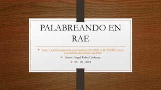 PALABREANDO EN
RAE
 http://www.lavanguardia.com/cultura/20141016/54417980074/nuev
as-palabras-diccionario-rae.html
 Autor : Angel Rubio Cardenas.
 01 - 05 - 2018
 