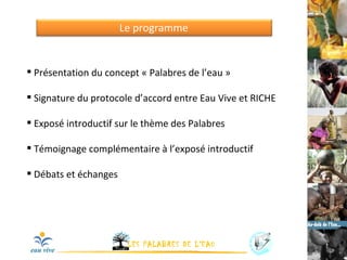 Le programme Présentation du concept « Palabres de l’eau » Signature du protocole d’accord entre Eau Vive et RICHE Exposé introductif sur le thème des Palabres Témoignage complémentaire à l’exposé introductif Débats et échanges 