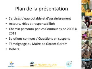 Plan de la présentation Services d’eau potable et d’assainissement Acteurs, rôles et responsabilités Chemin parcouru par les Communes de 2006 à 2011 Solutions connues / Questions en suspens Témoignage du Maire de Gorom-Gorom Débats 