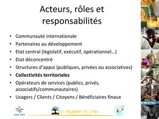 Acteurs, rôles et responsabilités Communauté internationale Partenaires au développement Etat central (législatif, exécutif, opérationnel…) Etat déconcentré Structures d’appui (publiques, privées ou associatives) Collectivités territoriales Opérateurs de services (publics, privés, associatifs/communautaires) Usagers / Clients / Citoyens / Bénéficiaires finaux 