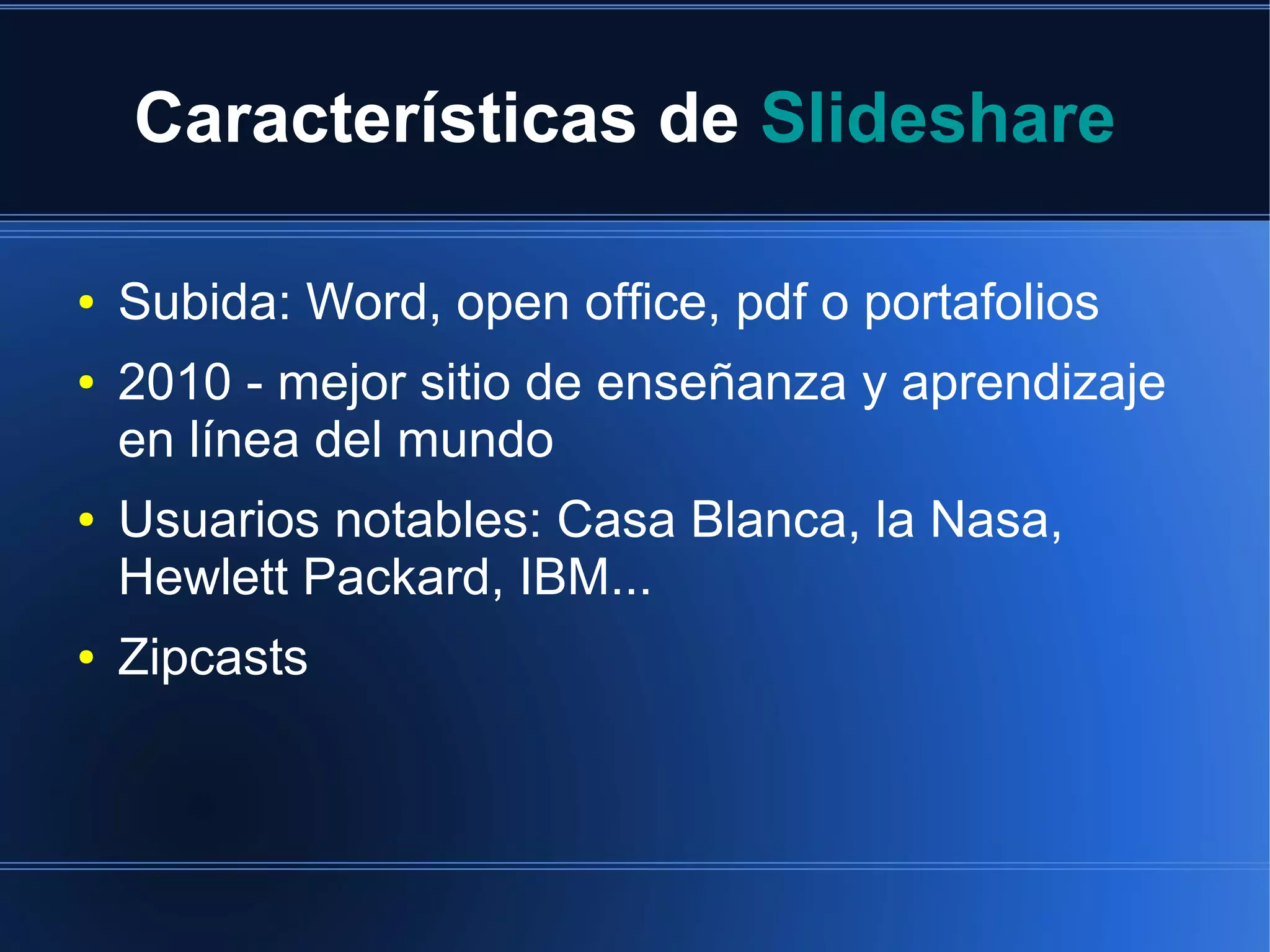 Características de Slideshare
●
●

●

●

Subida: Word, open office, pdf o portafolios
2010 - mejor sitio de enseñanza y aprendizaje
en línea del mundo
Usuarios notables: Casa Blanca, la Nasa,
Hewlett Packard, IBM...
Zipcasts

 