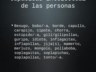 capacidad intelectual
de las personas
• Besugo, bobo/-a, borde, capullo,
carapijo, cipote, chorra,
estúpido/-a, gilí/gilipollas,
guripa, idiota, inflagaitas,
inflapollas, jija(s), mamerto,
merluzo, mongolo, pollaboba,
soplagaitas, soplapichas,
soplapollas, tonto/-a.
 