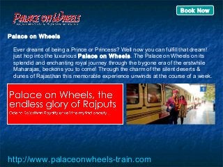 Palace on Wheels
Ever dreamt of being a Prince or Princess? Well now you can fulfill that dream!
just hop into the luxurious Palace on Wheels. The Palace on Wheels on its
splendid and enchanting royal journey through the bygone era of the erstwhile
Maharajas, beckons you to come! Through the charm of the silent deserts &
dunes of Rajasthan this memorable experience unwinds at the course of a week.
http://www.palaceonwheels-train.com
Book Now
 