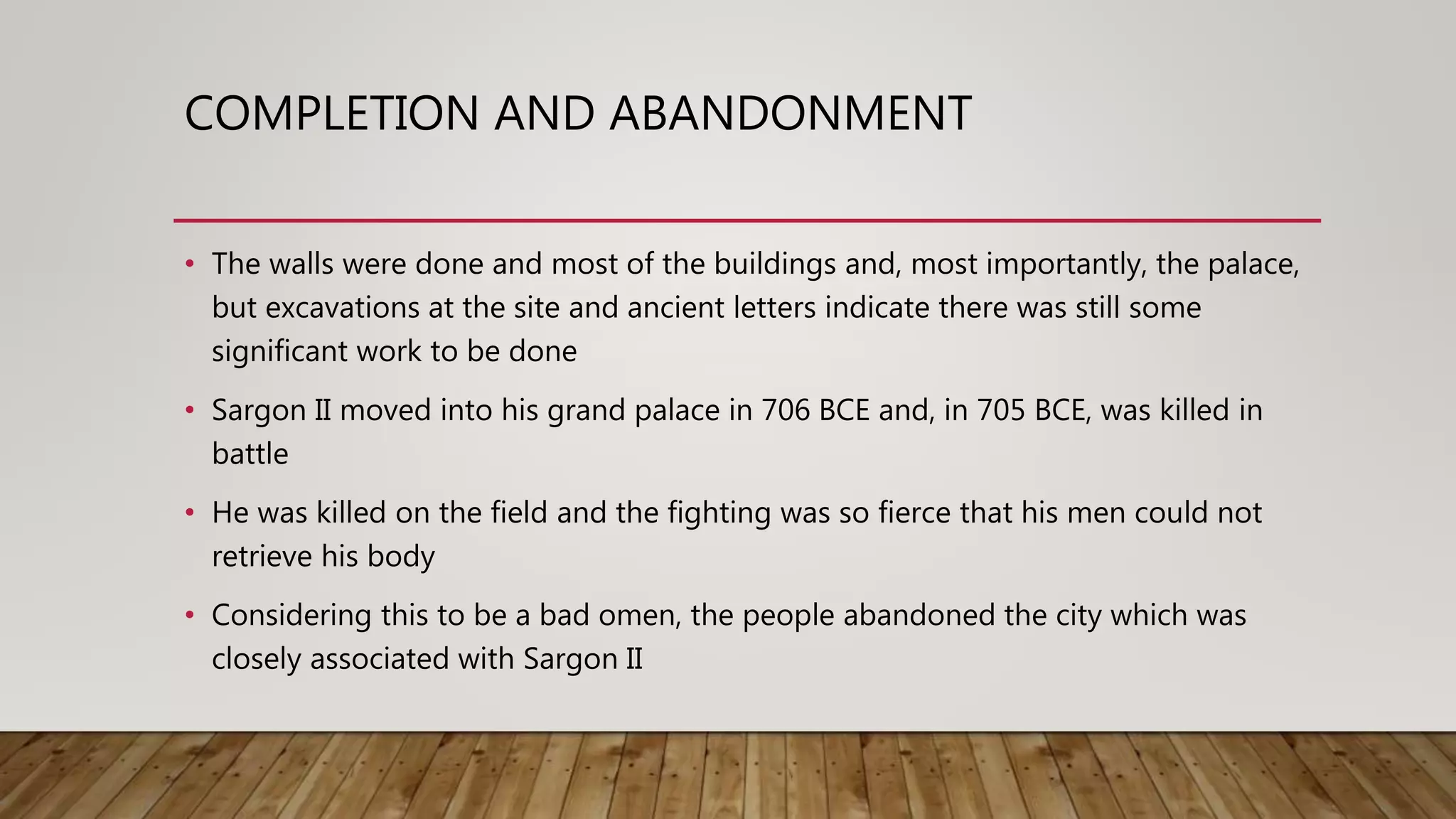COMPLETION AND ABANDONMENT
• The walls were done and most of the buildings and, most importantly, the palace,
but excavations at the site and ancient letters indicate there was still some
significant work to be done
• Sargon II moved into his grand palace in 706 BCE and, in 705 BCE, was killed in
battle
• He was killed on the field and the fighting was so fierce that his men could not
retrieve his body
• Considering this to be a bad omen, the people abandoned the city which was
closely associated with Sargon II
 