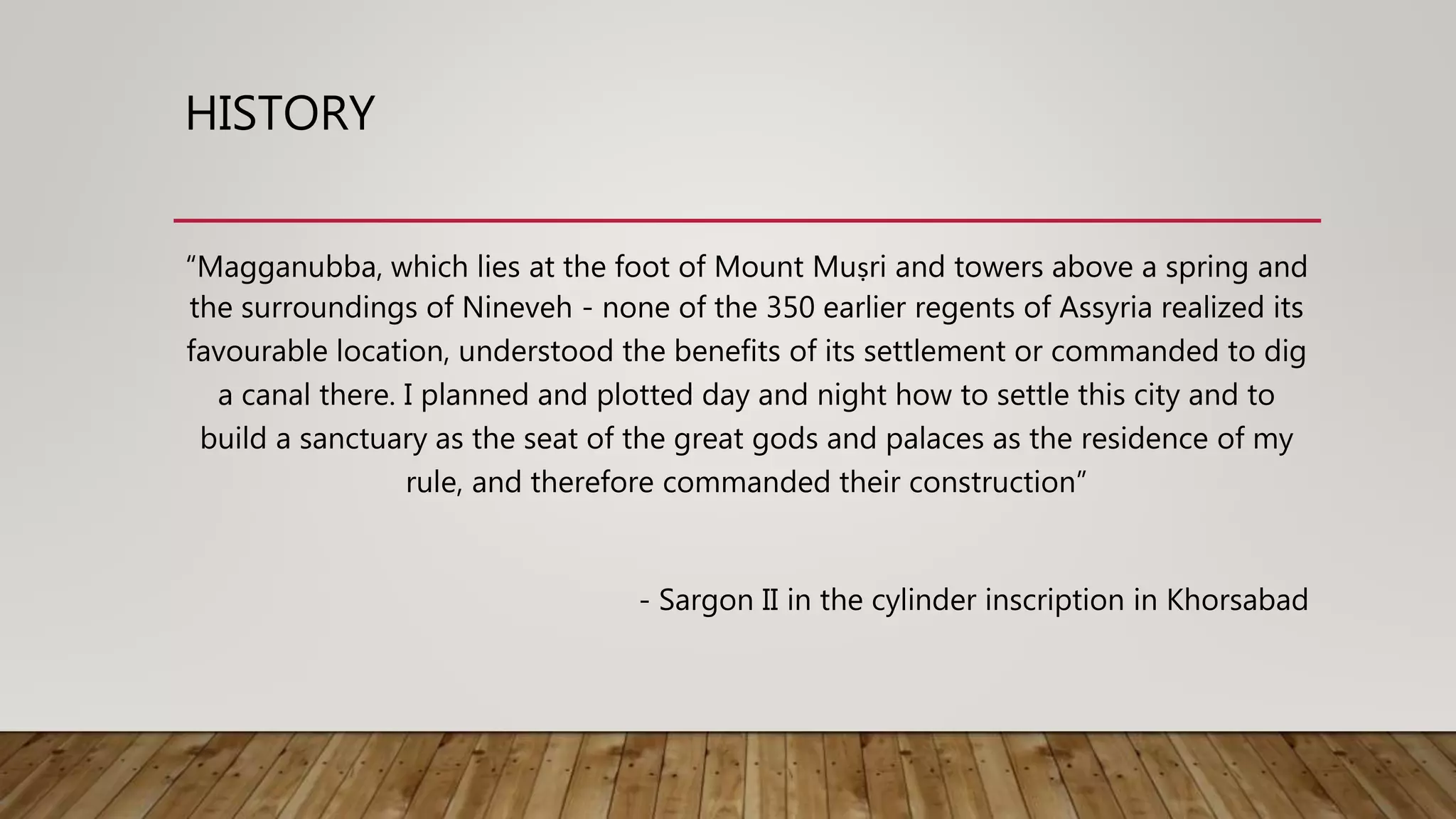 HISTORY
“Magganubba, which lies at the foot of Mount Muṣri and towers above a spring and
the surroundings of Nineveh - none of the 350 earlier regents of Assyria realized its
favourable location, understood the benefits of its settlement or commanded to dig
a canal there. I planned and plotted day and night how to settle this city and to
build a sanctuary as the seat of the great gods and palaces as the residence of my
rule, and therefore commanded their construction”
- Sargon II in the cylinder inscription in Khorsabad
 