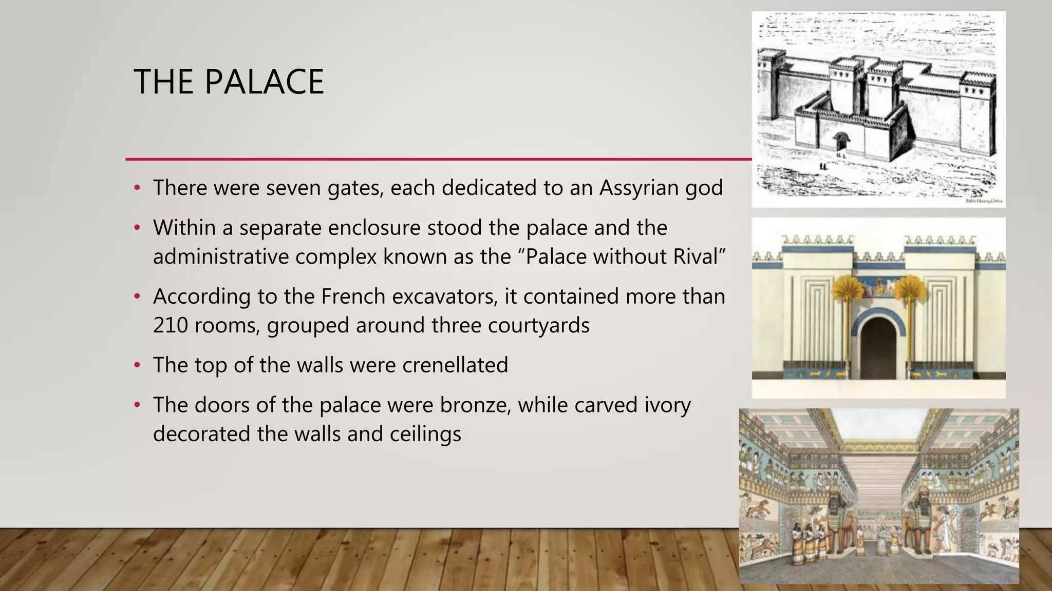 THE PALACE
• There were seven gates, each dedicated to an Assyrian god
• Within a separate enclosure stood the palace and the
administrative complex known as the “Palace without Rival”
• According to the French excavators, it contained more than
210 rooms, grouped around three courtyards
• The top of the walls were crenellated
• The doors of the palace were bronze, while carved ivory
decorated the walls and ceilings
 