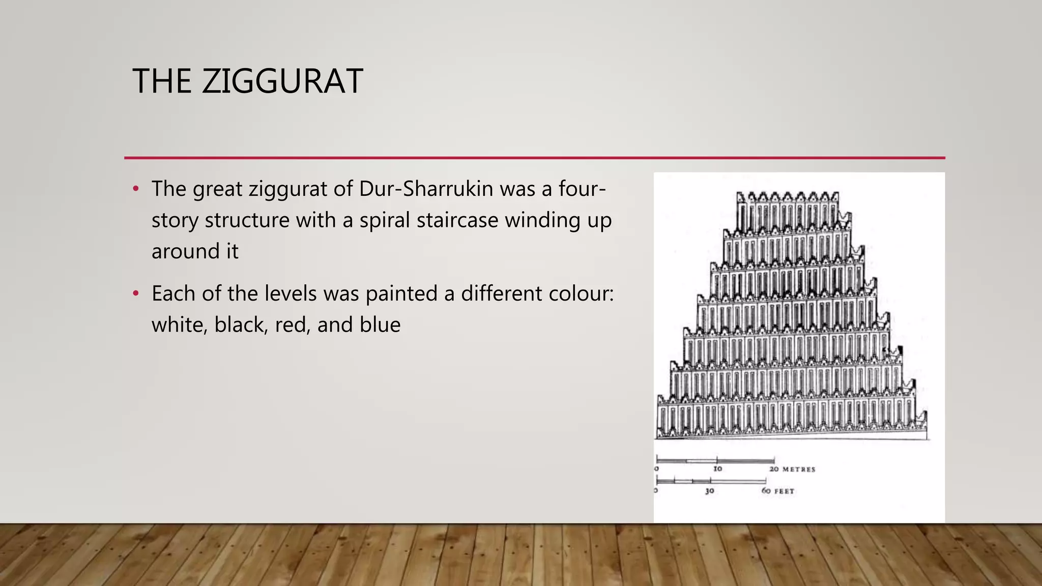 THE ZIGGURAT
• The great ziggurat of Dur-Sharrukin was a four-
story structure with a spiral staircase winding up
around it
• Each of the levels was painted a different colour:
white, black, red, and blue
 