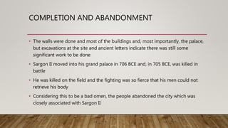 COMPLETION AND ABANDONMENT
• The walls were done and most of the buildings and, most importantly, the palace,
but excavations at the site and ancient letters indicate there was still some
significant work to be done
• Sargon II moved into his grand palace in 706 BCE and, in 705 BCE, was killed in
battle
• He was killed on the field and the fighting was so fierce that his men could not
retrieve his body
• Considering this to be a bad omen, the people abandoned the city which was
closely associated with Sargon II
 