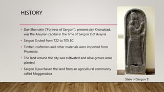 HISTORY
• Dur-Sharrukin ("Fortress of Sargon“), present day Khorsabad,
was the Assyrian capital in the time of Sargon II of Assyria
• Sargon II ruled from 722 to 705 BC
• Timber, craftsmen and other materials were imported from
Phoenicia
• The land around the city was cultivated and olive groves were
planted
• Sargon II purchased the land from an agricultural community
called Magganubba
Stele of Sargon II
 