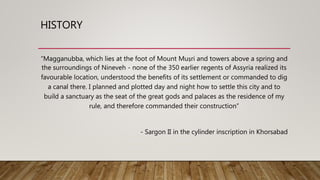 HISTORY
“Magganubba, which lies at the foot of Mount Muṣri and towers above a spring and
the surroundings of Nineveh - none of the 350 earlier regents of Assyria realized its
favourable location, understood the benefits of its settlement or commanded to dig
a canal there. I planned and plotted day and night how to settle this city and to
build a sanctuary as the seat of the great gods and palaces as the residence of my
rule, and therefore commanded their construction”
- Sargon II in the cylinder inscription in Khorsabad
 