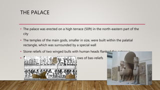 THE PALACE
• The palace was erected on a high terrace (50ft) in the north-eastern part of the
city
• The temples of the main gods, smaller in size, were built within the palatial
rectangle, which was surrounded by a special wall
• Stone reliefs of two winged bulls with human heads flanked the entrance
• The walls were decorated with long rows of bas-reliefs
 
