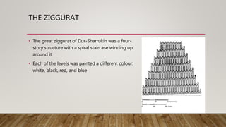 THE ZIGGURAT
• The great ziggurat of Dur-Sharrukin was a four-
story structure with a spiral staircase winding up
around it
• Each of the levels was painted a different colour:
white, black, red, and blue
 