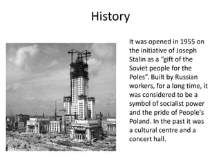 History
It was opened in 1955 on
the initiative of Joseph
Stalin as a “gift of the
Soviet people for the
Poles”. Built by Russian
workers, for a long time, it
was considered to be a
symbol of socialist power
and the pride of People's
Poland. In the past it was
a cultural centre and a
concert hall.
 