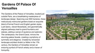 Gardens Of Palace Of
Versailles
The Gardens of the Palace of Versailles, located just
outside Paris, are a breathtaking masterpiece of
landscape design. Spanning over 800 hectares, these
meticulously manicured gardens boast an exquisite
blend of formal French and English garden styles.
Lush lawns, vibrant flowerbeds, and geometrically
aligned pathways lead to grand fountains and
statues, adding a sense of opulence and splendor.
The centerpiece, the Grand Canal, mirrors the
stunning palace facade, creating a symphony of
symmetry and elegance. Created by renowned
landscape architect André Le Nôtre in the 17th
century, the Gardens of Versailles remain an
enduring symbol of French artistry and a haven of
tranquility.
 