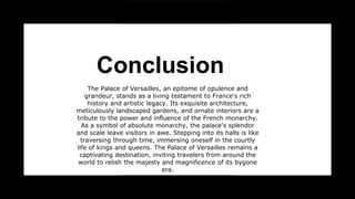 Conclusion
The Palace of Versailles, an epitome of opulence and
grandeur, stands as a living testament to France's rich
history and artistic legacy. Its exquisite architecture,
meticulously landscaped gardens, and ornate interiors are a
tribute to the power and influence of the French monarchy.
As a symbol of absolute monarchy, the palace's splendor
and scale leave visitors in awe. Stepping into its halls is like
traversing through time, immersing oneself in the courtly
life of kings and queens. The Palace of Versailles remains a
captivating destination, inviting travelers from around the
world to relish the majesty and magnificence of its bygone
era.
 