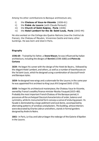 Among his other contributions to Baroque architecture are;
i) the Chateau of Vaux-le-Vicomte (1656-61)
ii) the Palais du Louvre (with Claude Perrault)
iii) the Church of Saint-Sulpice, Paris (1646)
iv) the Hotel Lambert for the Ile Saint-Louis, Paris (1642-44)
He also worked on the College des Quatre-Nations (now the Institut de
France), the Chateau of Meudon, Vincennes Castle and many other
buildings. He was born and died in Paris.
Biography
1596-69 - Trained by his father, a Stone Mason, he was influenced by Italian
architecture, including the designs of Bernini (1598-1680) and Pietroda
Cortona
1634 - He began his career with the design of the Hotel de Bautru , followed by
the elegant Hotel Lambert, and others, as well as a number of townhouses on
the IleSaint-Louis, which he designed using a combination of classicalFrench
and Baroquestyles.
1654- hedesigned new wings and a colonnade for the Louvre; in the sameyear
he was appointed first architect to King Louis XIV (reigned 1643-1715).
1656 - he began his architectural masterpiece, the Chateau Vaux-le-Vicomte,
owned by France's wealthy finance minister Nicolas Fouquet(1615–80).
Probably the most important French Chateau of the Baroque period, it
possesses allthe archetypal Classicalcharacteristics of order, balance and
symmetry, whileits monumental form conveys a senseof enduring power. Its
facade is dominated by a large pediment and oval dome, accompanied by
alternating patterns of windows and pilasters. The building, whoseinteriors
were decorated by Charles Lebrun and others, stands in formal gardens
designed by Andre le Notre.
1661 - in Paris, Le Vau and Lebrun began the redesign of the Galerie d'Apollon
in the Louvre.
 