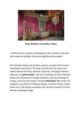 Kings bedroom at Versailles Palace
ii. What was the concept or philosophy of the architect or founder
that makes the building historically significant/meaningful?
The Versailles Palace and Gardens stood as a symbol of the French
royal power and control. The king’s control over the courts and
nobles showed the king’s absolute monarchy. The design features
depicted are quintessential, and iconic examples of French Baroque
design and influenced the design of gardens and cities throughout
Europe, and across the world, including Washington DC, which was
designed using themes of Baroque design. Versailles design is quite
lavish and is still praised as perhaps the ultimate example of French
Baroque landscape design.
 