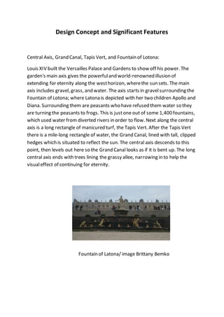 Design Concept and Significant Features
Central Axis, Grand Canal, Tapis Vert, and Fountain of Lotona:
Louis XIV built the Versailles Palace and Gardens to show off his power. The
garden's main axis gives the powerfuland world-renowned illusion of
extending for eternity along the westhorizon, wherethe sun sets. The main
axis includes gravel, grass, and water. The axis starts in gravelsurrounding the
Fountain of Lotona; where Latona is depicted with her two children Apollo and
Diana. Surrounding them are peasants who have refused them water so they
are turning the peasants to frogs. This is justone out of some 1,400 fountains,
which used water from diverted rivers in order to flow. Next along the central
axis is a long rectangle of manicured turf, the Tapis Vert. After the Tapis Vert
there is a mile-long rectangle of water, the Grand Canal, lined with tall, clipped
hedges which is situated to reflect the sun. The central axis descends to this
point, then levels out here so the Grand Canal looks as if it is bent up. The long
central axis ends with trees lining the grassy allee, narrowing in to help the
visualeffect of continuing for eternity.
Fountain of Latona/ image Brittany Bemko
 