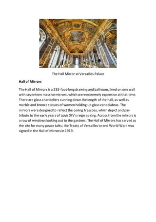 The Hall Mirror at Versailles Palace
Hall of Mirrors
The Hall of Mirrors is a 235-foot-long drawing and ballroom, lined on one wall
with seventeen massivemirrors, which wereextremely expensive at that time.
There are glass chandeliers running down the length of the hall, as well as
marble and bronzestatues of women holding up glass candelabras. The
mirrors weredesigned to reflect the ceiling frescoes, which depict and pay
tribute to the early years of Louis XIV's reign as king. Across fromthe mirrors is
a row of windows looking out to the gardens. The Hall of Mirrors has served as
the site for many peace talks; the Treaty of Versailles to end World War I was
signed in the Hall of Mirrors in 1919.
 