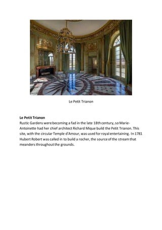 Le Petit Trianon
Le Petit Trianon
Rustic Gardens werebecoming a fad in the late 18th century, so Marie-
Antoinette had her chief architect Richard Mique build the Petit Trianon. This
site, with the circular Temple d'Amour, was used for royalentertaining. In 1781
Hubert Robert was called in to build a rocher, the sourceof the streamthat
meanders throughoutthe grounds.
 