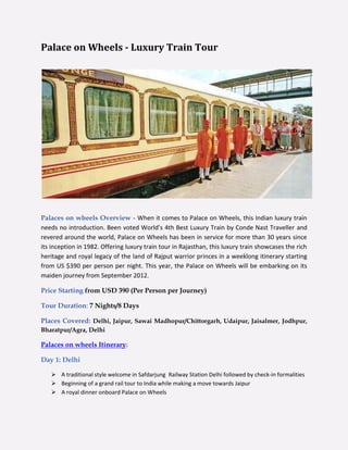 Palace on Wheels - Luxury Train Tour




Palaces on wheels Overview - When it comes to Palace on Wheels, this Indian luxury train
needs no introduction. Been voted World’s 4th Best Luxury Train by Conde Nast Traveller and
revered around the world, Palace on Wheels has been in service for more than 30 years since
its inception in 1982. Offering luxury train tour in Rajasthan, this luxury train showcases the rich
heritage and royal legacy of the land of Rajput warrior princes in a weeklong itinerary starting
from US $390 per person per night. This year, the Palace on Wheels will be embarking on its
maiden journey from September 2012.

Price Starting from USD 390 (Per Person per Journey)

Tour Duration: 7 Nights/8 Days

Places Covered: Delhi, Jaipur, Sawai Madhopur/Chittorgarh, Udaipur, Jaisalmer, Jodhpur,
Bharatpur/Agra, Delhi

Palaces on wheels Itinerary:

Day 1: Delhi

    A traditional style welcome in Safdarjung Railway Station Delhi followed by check-in formalities
    Beginning of a grand rail tour to India while making a move towards Jaipur
    A royal dinner onboard Palace on Wheels
 